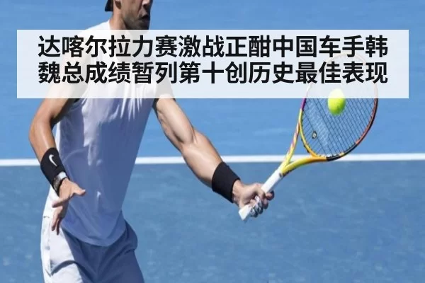 达喀尔拉力赛激战正酣中国车手韩魏总成绩暂列第十创历史最佳表现