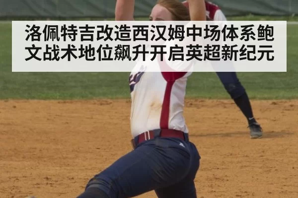洛佩特吉改造西汉姆中场体系鲍文战术地位飙升开启英超新纪元