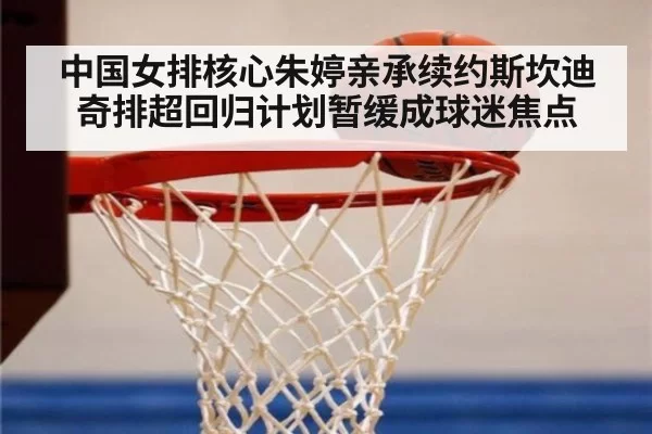 中国女排核心朱婷亲承续约斯坎迪奇排超回归计划暂缓成球迷焦点